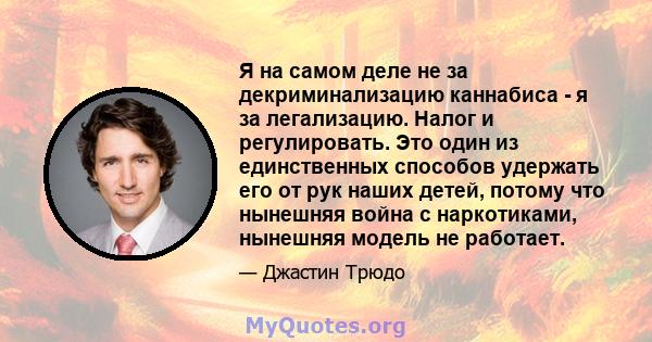 Я на самом деле не за декриминализацию каннабиса - я за легализацию. Налог и регулировать. Это один из единственных способов удержать его от рук наших детей, потому что нынешняя война с наркотиками, нынешняя модель не