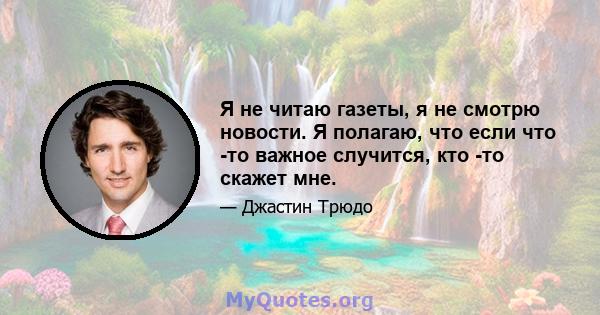 Я не читаю газеты, я не смотрю новости. Я полагаю, что если что -то важное случится, кто -то скажет мне.