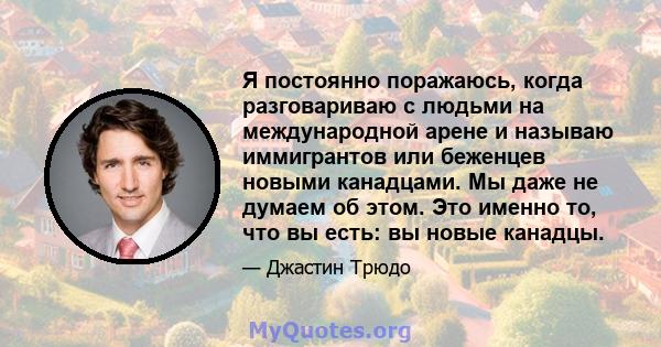 Я постоянно поражаюсь, когда разговариваю с людьми на международной арене и называю иммигрантов или беженцев новыми канадцами. Мы даже не думаем об этом. Это именно то, что вы есть: вы новые канадцы.