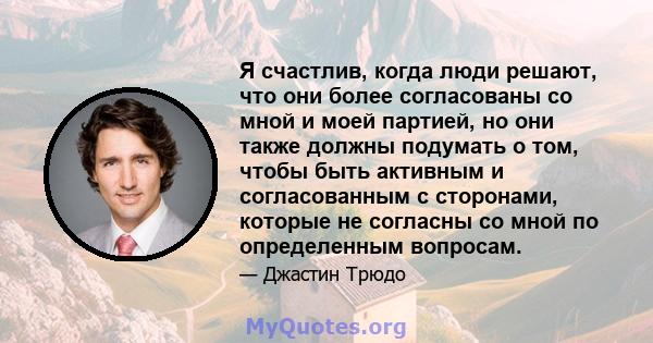 Я счастлив, когда люди решают, что они более согласованы со мной и моей партией, но они также должны подумать о том, чтобы быть активным и согласованным с сторонами, которые не согласны со мной по определенным вопросам.