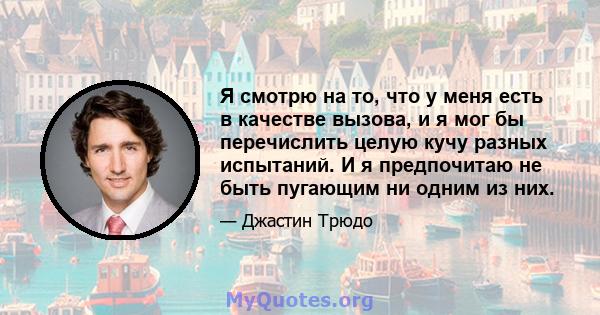 Я смотрю на то, что у меня есть в качестве вызова, и я мог бы перечислить целую кучу разных испытаний. И я предпочитаю не быть пугающим ни одним из них.