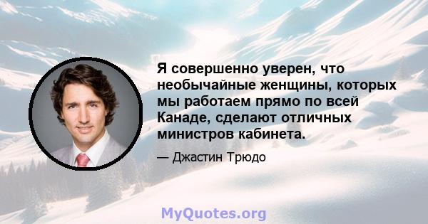 Я совершенно уверен, что необычайные женщины, которых мы работаем прямо по всей Канаде, сделают отличных министров кабинета.