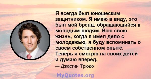 Я всегда был юношеским защитником. Я имею в виду, это был мой бренд, обращающийся к молодым людям. Всю свою жизнь, когда я имел дело с молодежью, я буду вспоминать о своем собственном опыте. Теперь я смотрю на своих