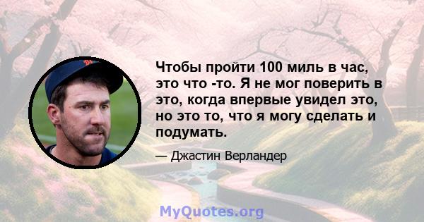 Чтобы пройти 100 миль в час, это что -то. Я не мог поверить в это, когда впервые увидел это, но это то, что я могу сделать и подумать.