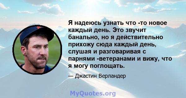 Я надеюсь узнать что -то новое каждый день. Это звучит банально, но я действительно прихожу сюда каждый день, слушая и разговаривая с парнями -ветеранами и вижу, что я могу поглощать.