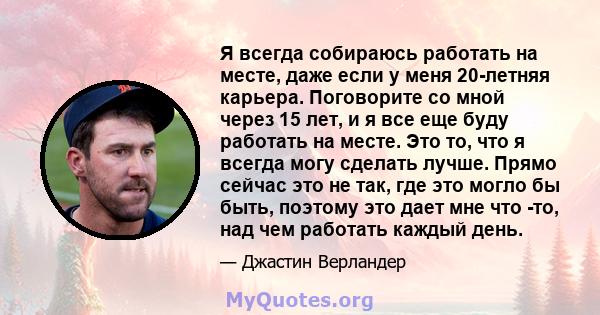 Я всегда собираюсь работать на месте, даже если у меня 20-летняя карьера. Поговорите со мной через 15 лет, и я все еще буду работать на месте. Это то, что я всегда могу сделать лучше. Прямо сейчас это не так, где это