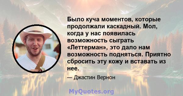 Было куча моментов, которые продолжали каскадный. Мол, когда у нас появилась возможность сыграть «Леттерман», это дало нам возможность подняться. Приятно сбросить эту кожу и вставать из нее.