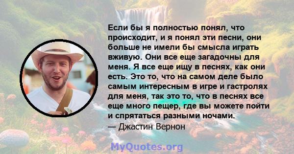 Если бы я полностью понял, что происходит, и я понял эти песни, они больше не имели бы смысла играть вживую. Они все еще загадочны для меня. Я все еще ищу в песнях, как они есть. Это то, что на самом деле было самым