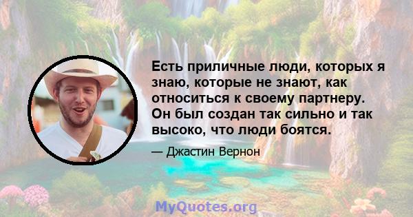 Есть приличные люди, которых я знаю, которые не знают, как относиться к своему партнеру. Он был создан так сильно и так высоко, что люди боятся.