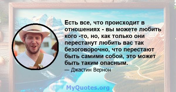 Есть все, что происходит в отношениях - вы можете любить кого -то, но, как только они перестанут любить вас так безоговорочно, что перестают быть самими собой, это может быть таким опасным.