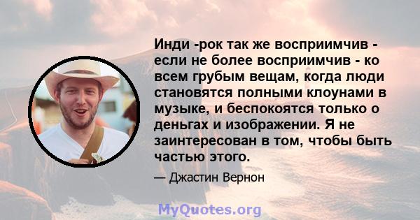 Инди -рок так же восприимчив - если не более восприимчив - ко всем грубым вещам, когда люди становятся полными клоунами в музыке, и беспокоятся только о деньгах и изображении. Я не заинтересован в том, чтобы быть частью 