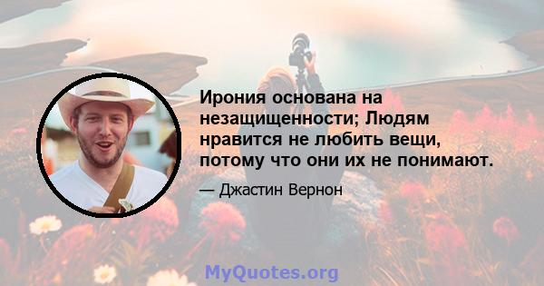 Ирония основана на незащищенности; Людям нравится не любить вещи, потому что они их не понимают.