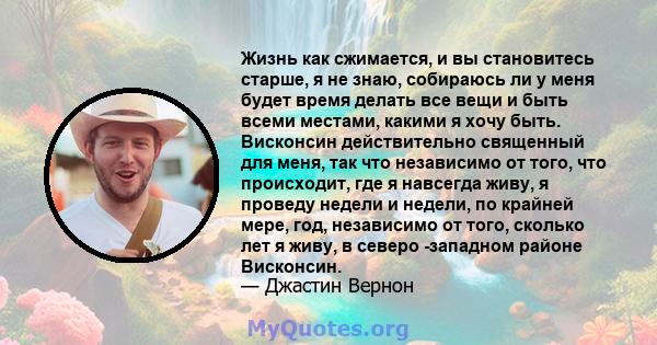 Жизнь как сжимается, и вы становитесь старше, я не знаю, собираюсь ли у меня будет время делать все вещи и быть всеми местами, какими я хочу быть. Висконсин действительно священный для меня, так что независимо от того,