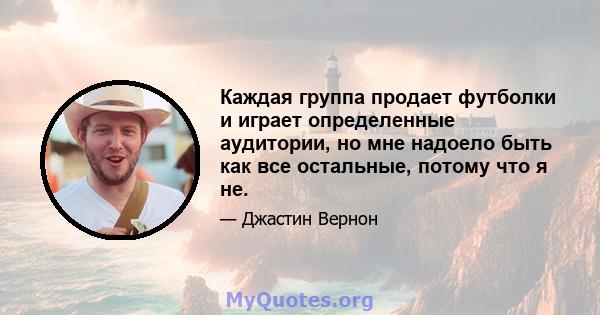 Каждая группа продает футболки и играет определенные аудитории, но мне надоело быть как все остальные, потому что я не.