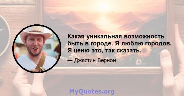 Какая уникальная возможность быть в городе. Я люблю городов. Я ценю это, так сказать.