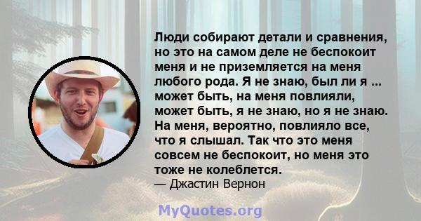 Люди собирают детали и сравнения, но это на самом деле не беспокоит меня и не приземляется на меня любого рода. Я не знаю, был ли я ... может быть, на меня повлияли, может быть, я не знаю, но я не знаю. На меня,