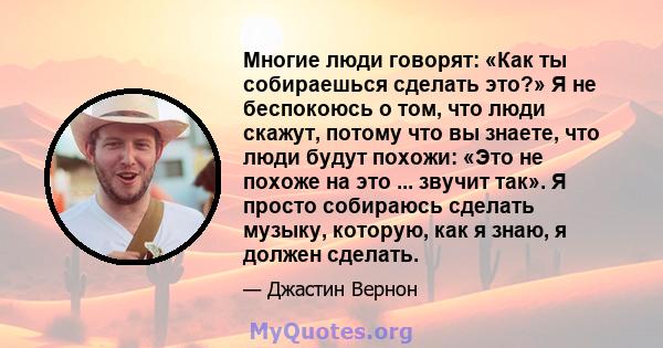 Многие люди говорят: «Как ты собираешься сделать это?» Я не беспокоюсь о том, что люди скажут, потому что вы знаете, что люди будут похожи: «Это не похоже на это ... звучит так». Я просто собираюсь сделать музыку,