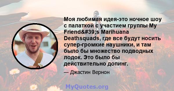 Моя любимая идея-это ночное шоу с палаткой с участием группы My Friend's Marihuana Deathsquads, где все будут носить супер-громкие наушники, и там было бы множество подводных лодок. Это было бы действительно допинг.