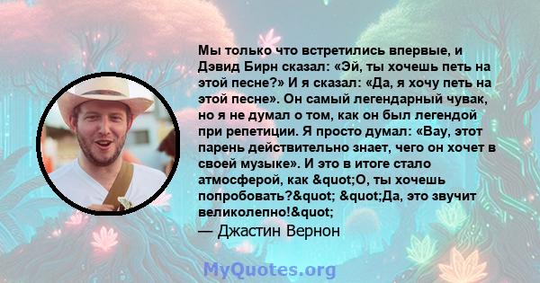 Мы только что встретились впервые, и Дэвид Бирн сказал: «Эй, ты хочешь петь на этой песне?» И я сказал: «Да, я хочу петь на этой песне». Он самый легендарный чувак, но я не думал о том, как он был легендой при