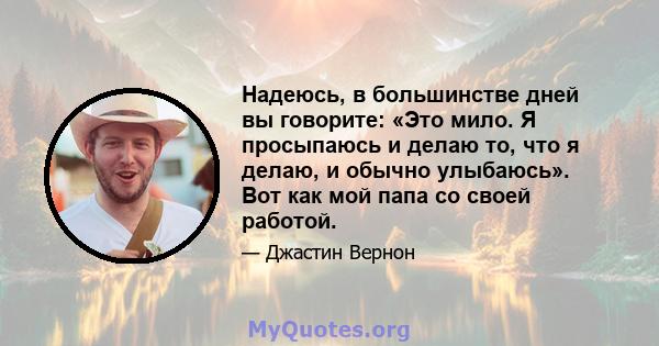 Надеюсь, в большинстве дней вы говорите: «Это мило. Я просыпаюсь и делаю то, что я делаю, и обычно улыбаюсь». Вот как мой папа со своей работой.