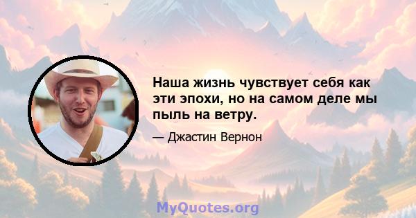 Наша жизнь чувствует себя как эти эпохи, но на самом деле мы пыль на ветру.