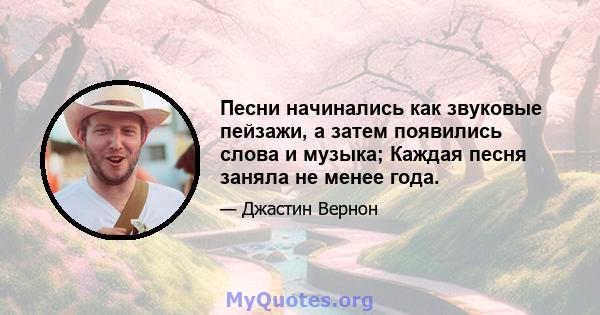 Песни начинались как звуковые пейзажи, а затем появились слова и музыка; Каждая песня заняла не менее года.