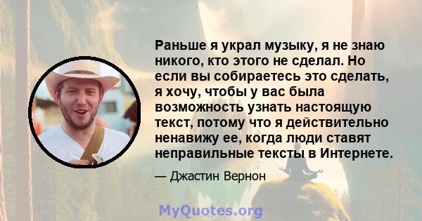 Раньше я украл музыку, я не знаю никого, кто этого не сделал. Но если вы собираетесь это сделать, я хочу, чтобы у вас была возможность узнать настоящую текст, потому что я действительно ненавижу ее, когда люди ставят