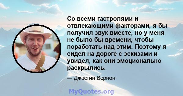 Со всеми гастролями и отвлекающими факторами, я бы получил звук вместе, но у меня не было бы времени, чтобы поработать над этим. Поэтому я сидел на дороге с эскизами и увидел, как они эмоционально раскрылись.