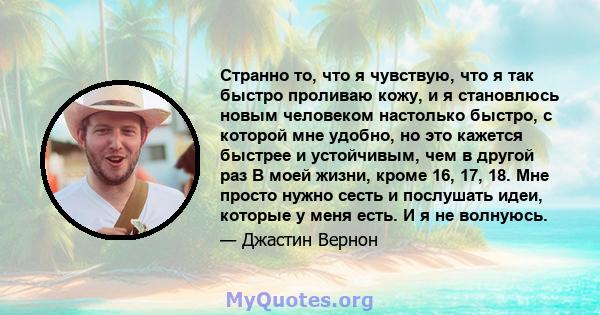 Странно то, что я чувствую, что я так быстро проливаю кожу, и я становлюсь новым человеком настолько быстро, с которой мне удобно, но это кажется быстрее и устойчивым, чем в другой раз В моей жизни, кроме 16, 17, 18.