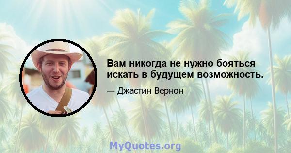 Вам никогда не нужно бояться искать в будущем возможность.