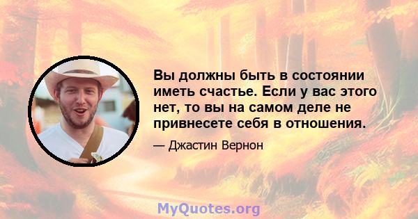 Вы должны быть в состоянии иметь счастье. Если у вас этого нет, то вы на самом деле не привнесете себя в отношения.