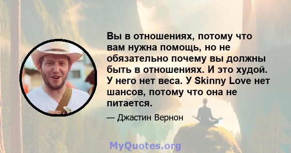 Вы в отношениях, потому что вам нужна помощь, но не обязательно почему вы должны быть в отношениях. И это худой. У него нет веса. У Skinny Love нет шансов, потому что она не питается.