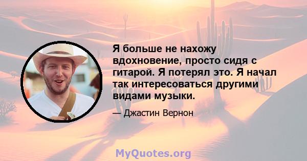 Я больше не нахожу вдохновение, просто сидя с гитарой. Я потерял это. Я начал так интересоваться другими видами музыки.