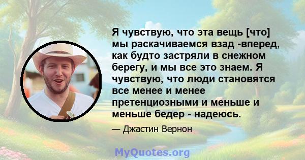 Я чувствую, что эта вещь [что] мы раскачиваемся взад -вперед, как будто застряли в снежном берегу, и мы все это знаем. Я чувствую, что люди становятся все менее и менее претенциозными и меньше и меньше бедер - надеюсь.