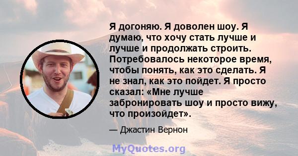 Я догоняю. Я доволен шоу. Я думаю, что хочу стать лучше и лучше и продолжать строить. Потребовалось некоторое время, чтобы понять, как это сделать. Я не знал, как это пойдет. Я просто сказал: «Мне лучше забронировать