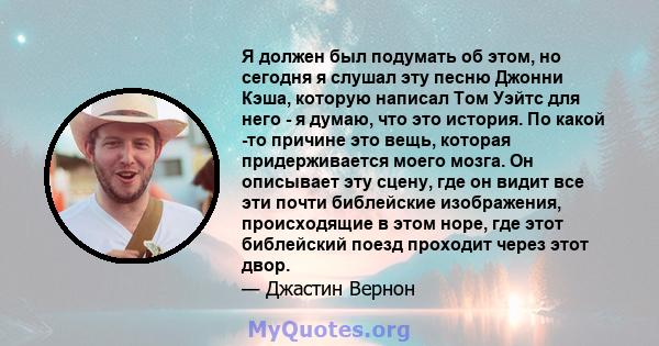 Я должен был подумать об этом, но сегодня я слушал эту песню Джонни Кэша, которую написал Том Уэйтс для него - я думаю, что это история. По какой -то причине это вещь, которая придерживается моего мозга. Он описывает