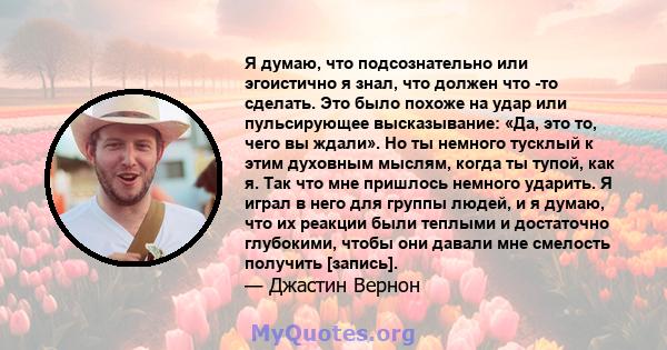 Я думаю, что подсознательно или эгоистично я знал, что должен что -то сделать. Это было похоже на удар или пульсирующее высказывание: «Да, это то, чего вы ждали». Но ты немного тусклый к этим духовным мыслям, когда ты