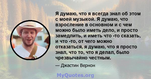 Я думаю, что я всегда знал об этом с моей музыкой. Я думаю, что взросление в основном и с чем можно было иметь дело, и просто замедлить, и иметь что -то сказать, и что -то, от чего можно отказаться, я думаю, что я