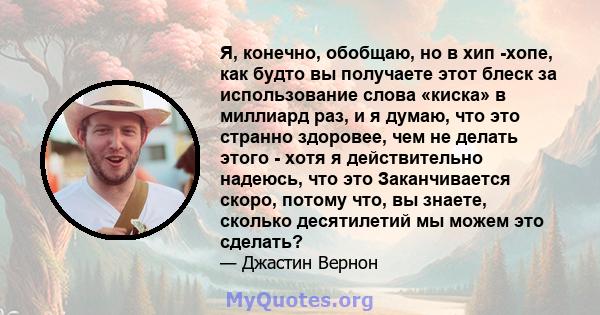 Я, конечно, обобщаю, но в хип -хопе, как будто вы получаете этот блеск за использование слова «киска» в миллиард раз, и я думаю, что это странно здоровее, чем не делать этого - хотя я действительно надеюсь, что это