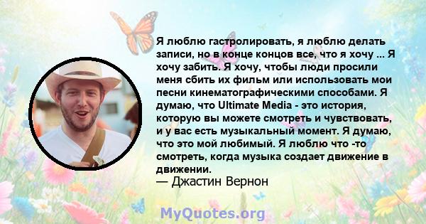 Я люблю гастролировать, я люблю делать записи, но в конце концов все, что я хочу ... Я хочу забить. Я хочу, чтобы люди просили меня сбить их фильм или использовать мои песни кинематографическими способами. Я думаю, что