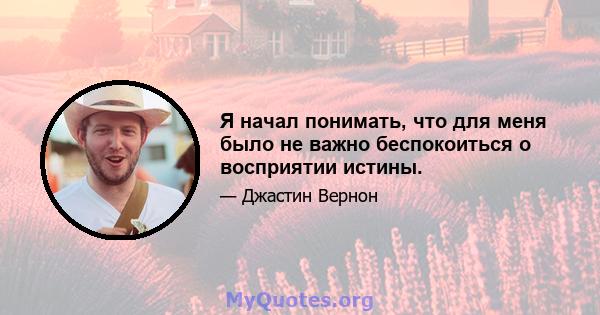 Я начал понимать, что для меня было не важно беспокоиться о восприятии истины.