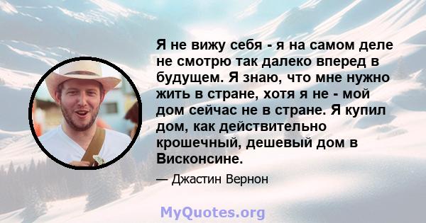 Я не вижу себя - я на самом деле не смотрю так далеко вперед в будущем. Я знаю, что мне нужно жить в стране, хотя я не - мой дом сейчас не в стране. Я купил дом, как действительно крошечный, дешевый дом в Висконсине.