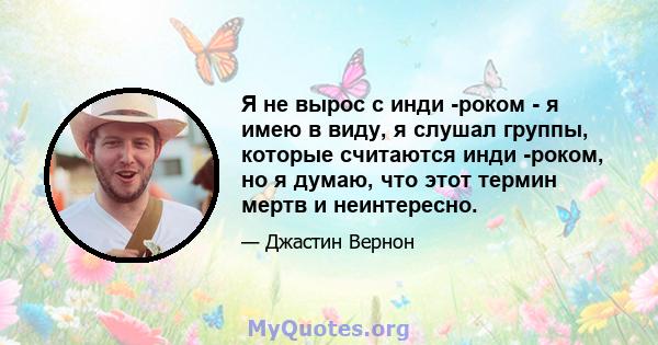 Я не вырос с инди -роком - я имею в виду, я слушал группы, которые считаются инди -роком, но я думаю, что этот термин мертв и неинтересно.