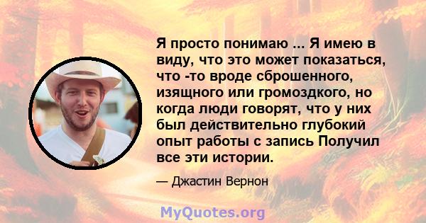 Я просто понимаю ... Я имею в виду, что это может показаться, что -то вроде сброшенного, изящного или громоздкого, но когда люди говорят, что у них был действительно глубокий опыт работы с запись Получил все эти истории.