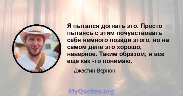 Я пытался догнать это. Просто пытаясь с этим почувствовать себя немного позади этого, но на самом деле это хорошо, наверное. Таким образом, я все еще как -то понимаю.