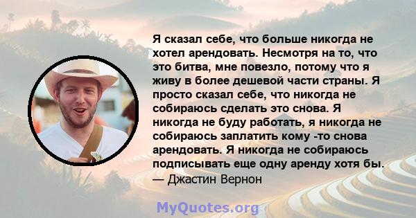 Я сказал себе, что больше никогда не хотел арендовать. Несмотря на то, что это битва, мне повезло, потому что я живу в более дешевой части страны. Я просто сказал себе, что никогда не собираюсь сделать это снова. Я