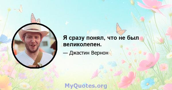 Я сразу понял, что не был великолепен.