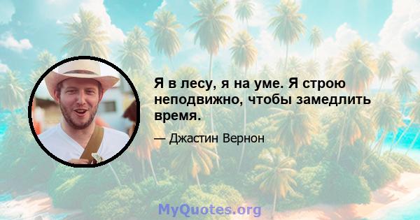 Я в лесу, я на уме. Я строю неподвижно, чтобы замедлить время.