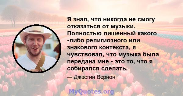 Я знал, что никогда не смогу отказаться от музыки. Полностью лишенный какого -либо религиозного или знакового контекста, я чувствовал, что музыка была передана мне - это то, что я собирался сделать.