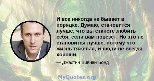 И все никогда не бывает в порядке. Думаю, становится лучше, что вы станете любить себя, если вам повезет. Но это не становится лучше, потому что жизнь тяжелая, и люди не всегда хороши.